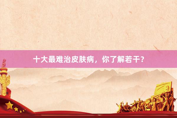 十大最难治皮肤病，你了解若干？