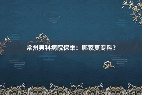 常州男科病院保举：哪家更专科？