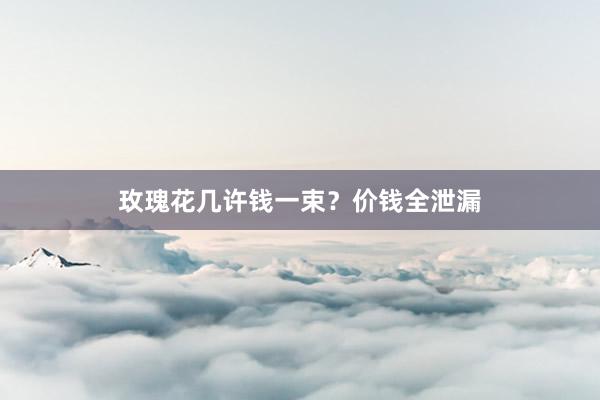 玫瑰花几许钱一束？价钱全泄漏